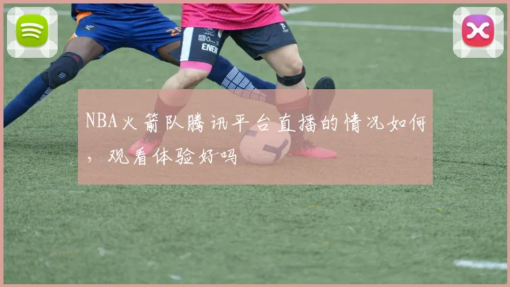 NBA火箭队腾讯平台直播的情况如何,观看体验好吗