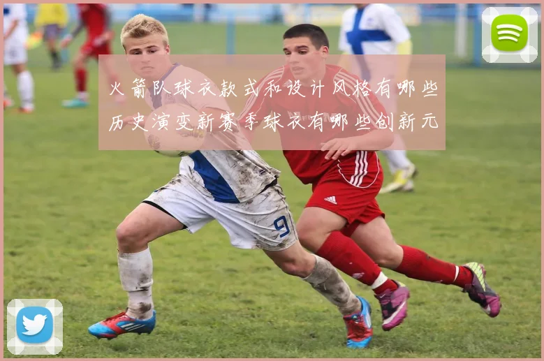 火箭队球衣款式和设计风格有哪些历史演变新赛季球衣有哪些创新元素