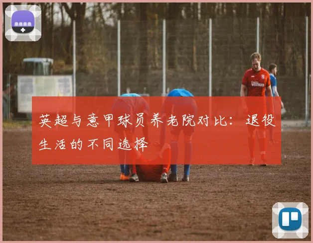英超与意甲球员养老院对比：退役生活的不同选择