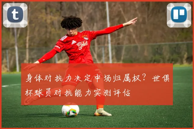 身体对抗力决定中场归属权？世俱杯球员对抗能力实测评估