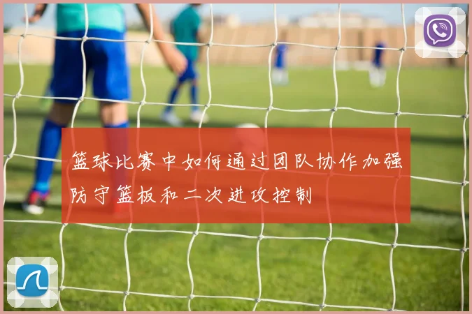 篮球比赛中如何通过团队协作加强防守篮板和二次进攻控制