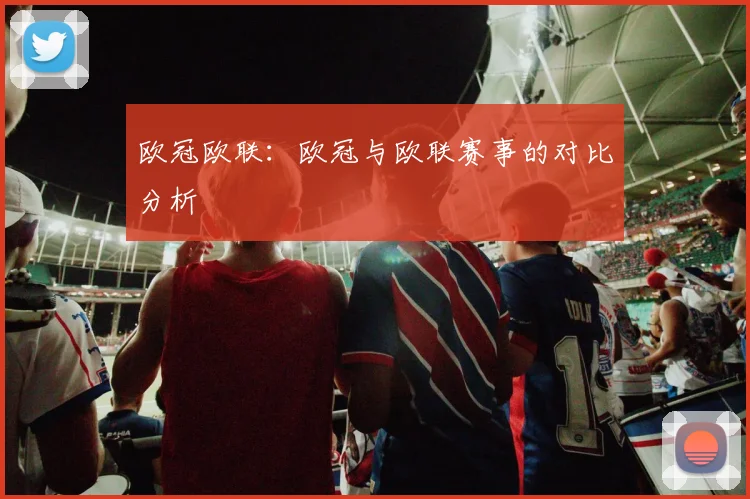 欧冠欧联：欧冠与欧联赛事的对比分析